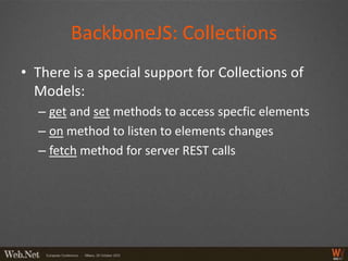 BackboneJS: Collections
• There is a special support for Collections of
  Models:
  – get and set methods to access specfic elements
  – on method to listen to elements changes
  – fetch method for server REST calls
 