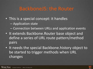 BackboneJS: the Router
• This is a special concept: it handles
  – Application state
  – Connection between URLs and application events
• It extends Backbone.Router base object and
  define a series of URL route pattern/method
  pairs
• It needs the special Backbone.history object to
  be started to trigger methods when URL
  changes
 