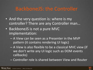 BackboneJS: the Controller
• And the very question is: where is my
  controller? There are any Controller man…
• BackboneJS is not a pure MVC
  implementation:
  – A View can be seen as a Presenter in the MVP
    pattern (it contains rendering UI logic)
  – A View is also flexible to be a classical MVC view (if
    we don't write any UI logic such as DOM events
    callbacks)
  – Controller role is shared between View and Router
 
