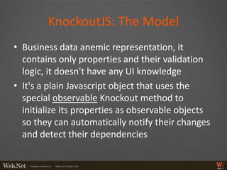 KnockoutJS: The Model
• Business data anemic representation, it
  contains only properties and their validation
  logic, it doesn't have any UI knowledge
• It's a plain Javascript object that uses the
  special observable Knockout method to
  initialize its properties as observable objects
  so they can automatically notify their changes
  and detect their dependencies
 