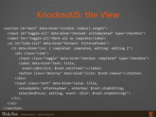 KnockoutJS: the View
<section id="main" data-bind="visible: todos().length">
  <input id="toggle-all" data-bind="checked: allCompleted" type="checkbox">
  <label for="toggle-all">Mark all as complete</label>
  <ul id="todo-list" data-bind="foreach: filteredTodos">
    <li data-bind="css: { completed: completed, editing: editing }">
      <div class="view">
        <input class="toggle" data-bind="checked: completed" type="checkbox">
        <label data-bind="text: title,
          event:{dblclick: $root.editItem}"></label>
        <button class="destroy" data-bind="click: $root.remove"></button>
      </div>
      <input class="edit" data-bind="value: title,
        valueUpdate:'afterkeydown', enterKey: $root.stopEditing,
        selectAndFocus: editing, event: {blur: $root.stopEditing}">
    </li>
  </ul>
</section>
 