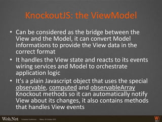 KnockoutJS: the ViewModel
• Can be considered as the bridge between the
  View and the Model, it can convert Model
  informations to provide the View data in the
  correct format
• It handles the View state and reacts to its events
  wiring services and Model to orchestrate
  application logic
• It's a plain Javascript object that uses the special
  observable, computed and observableArray
  Knockout methods so it can automatically notify
  View about its changes, it also contains methods
  that handles View events
 