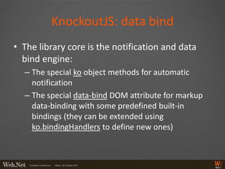 KnockoutJS: data bind
• The library core is the notification and data
  bind engine:
  – The special ko object methods for automatic
    notification
  – The special data-bind DOM attribute for markup
    data-binding with some predefined built-in
    bindings (they can be extended using
    ko.bindingHandlers to define new ones)
 
