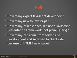 Poll
• How many expert Javascript developers?
• How many new to Javascript?
• How many, at least once, did use a Javascript
  Presentation Framework (not plain jQuery)?
• How many did come from server side
  development and switched to client side
  because of HTML5 new wave?
 