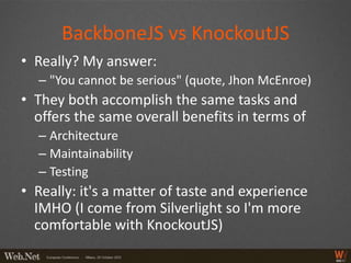 BackboneJS vs KnockoutJS
• Really? My answer:
  – "You cannot be serious" (quote, Jhon McEnroe)
• They both accomplish the same tasks and
  offers the same overall benefits in terms of
  – Architecture
  – Maintainability
  – Testing
• Really: it's a matter of taste and experience
  IMHO (I come from Silverlight so I'm more
  comfortable with KnockoutJS)
 