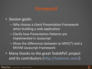 Foreword
• Session goals:
  – Why choose a client Presentation Framework
    when building a web application
  – Clarify how Presentation Patterns are
    implemented in Javascript
  – Show the differences between an MVC(*) and a
    MVVM Javascript Framework
• Many thanks to the great TodoMVC project
  and its contributors (http://todomvc.com/)
 