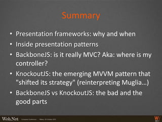 Summary
• Presentation frameworks: why and when
• Inside presentation patterns
• BackboneJS: is it really MVC? Aka: where is my
  controller?
• KnockoutJS: the emerging MVVM pattern that
  "shifted its strategy" (reinterpreting Muglia…)
• BackboneJS vs KnockoutJS: the bad and the
  good parts
 