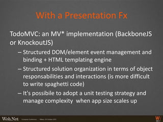 With a Presentation Fx
TodoMVC: an MV* implementation (BackboneJS
or KnockoutJS)
  – Structured DOM/element event management and
    binding + HTML templating engine
  – Structured solution organization in terms of object
    responsabilities and interactions (is more difficult
    to write spaghetti code)
  – It's possibile to adopt a unit testing strategy and
    manage complexity when app size scales up
 