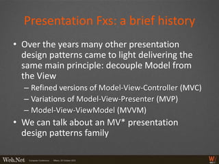 Presentation Fxs: a brief history
• Over the years many other presentation
  design patterns came to light delivering the
  same main principle: decouple Model from
  the View
  – Refined versions of Model-View-Controller (MVC)
  – Variations of Model-View-Presenter (MVP)
  – Model-View-ViewModel (MVVM)
• We can talk about an MV* presentation
  design patterns family
 