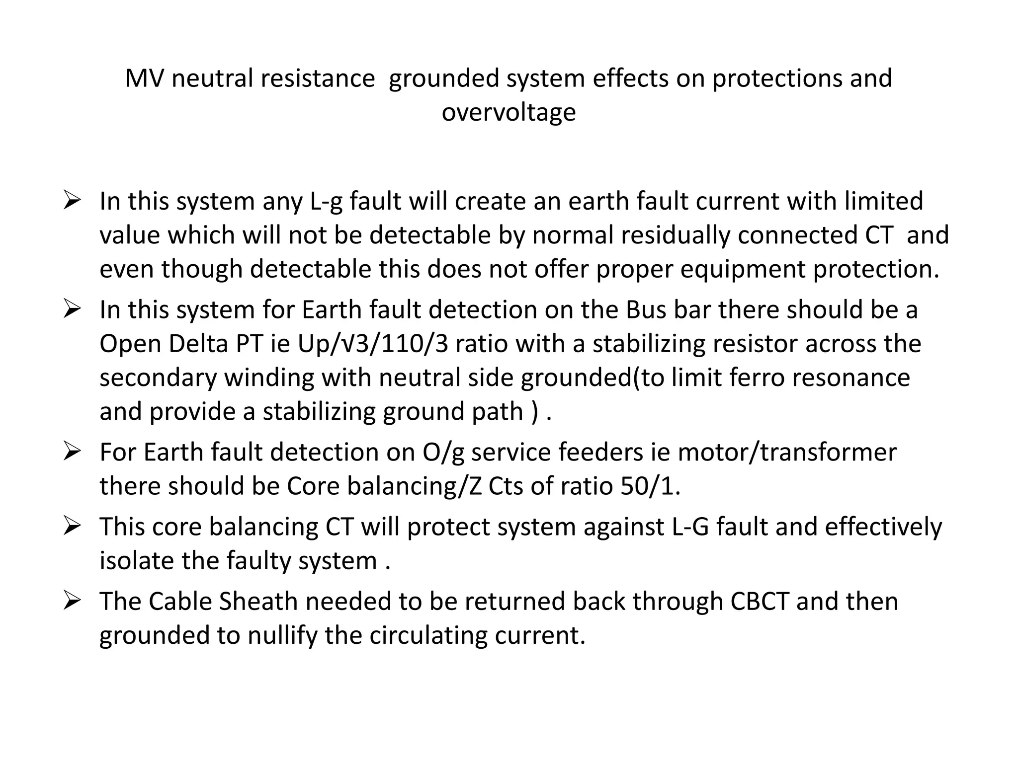 MV neutral resistance grounded system effects on protections and
overvoltage
 In this system any L-g fault will create an earth fault current with limited
value which will not be detectable by normal residually connected CT and
even though detectable this does not offer proper equipment protection.
 In this system for Earth fault detection on the Bus bar there should be a
Open Delta PT ie Up/√3/110/3 ratio with a stabilizing resistor across the
secondary winding with neutral side grounded(to limit ferro resonance
and provide a stabilizing ground path ) .
 For Earth fault detection on O/g service feeders ie motor/transformer
there should be Core balancing/Z Cts of ratio 50/1.
 This core balancing CT will protect system against L-G fault and effectively
isolate the faulty system .
 The Cable Sheath needed to be returned back through CBCT and then
grounded to nullify the circulating current.
 