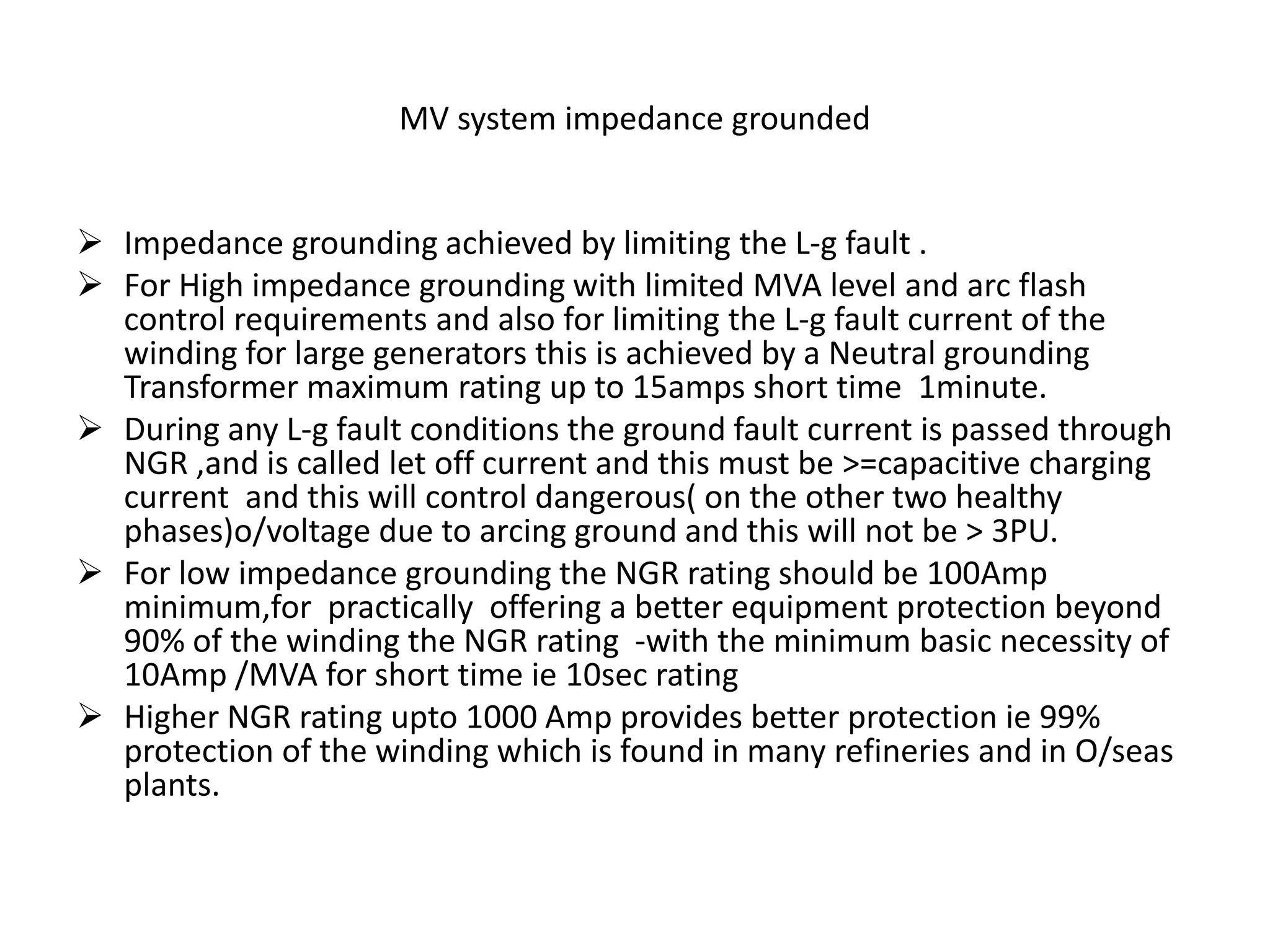 MV system impedance grounded
 Impedance grounding achieved by limiting the L-g fault .
 For High impedance grounding with limited MVA level and arc flash
control requirements and also for limiting the L-g fault current of the
winding for large generators this is achieved by a Neutral grounding
Transformer maximum rating up to 15amps short time 1minute.
 During any L-g fault conditions the ground fault current is passed through
NGR ,and is called let off current and this must be >=capacitive charging
current and this will control dangerous( on the other two healthy
phases)o/voltage due to arcing ground and this will not be > 3PU.
 For low impedance grounding the NGR rating should be 100Amp
minimum,for practically offering a better equipment protection beyond
90% of the winding the NGR rating -with the minimum basic necessity of
10Amp /MVA for short time ie 10sec rating
 Higher NGR rating upto 1000 Amp provides better protection ie 99%
protection of the winding which is found in many refineries and in O/seas
plants.
 