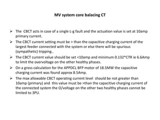 MV system core balacing CT
 The CBCT acts in case of a single L-g fault and the actuation value is set at 10amp
primary current.
 The CBCT current setting must be > than the capacitive charging current of the
largest feeder connected with the system or else there will be spurious
(sympathetic) tripping..
 The CBCT current value should be set <10amp and minimum 0.132*CTR ie 6.6Amp
to limit the overvoltage on the other healthy phases.
 On a gross calculation for the APPDCL BFP motor of 18.5MW the capacitive
charging current was found approx 8.5Amp.
 The max allowable CBCT operating current level should be not greater than
10amp (primary) and this value must be >than the capacitive charging current of
the connected system the O/voltage on the other two healthy phases cannot be
limited to 3PU.
 
