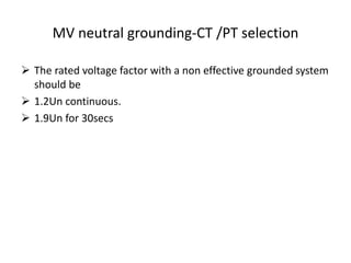 MV neutral grounding-CT /PT selection
 The rated voltage factor with a non effective grounded system
should be
 1.2Un continuous.
 1.9Un for 30secs
 