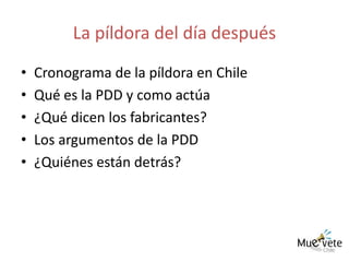 La píldora del día después Cronograma de la píldora en Chile Qué es la PDD y como actúa ¿Qué dicen los fabricantes? Los argumentos de la PDD ¿Quiénes están detrás? 