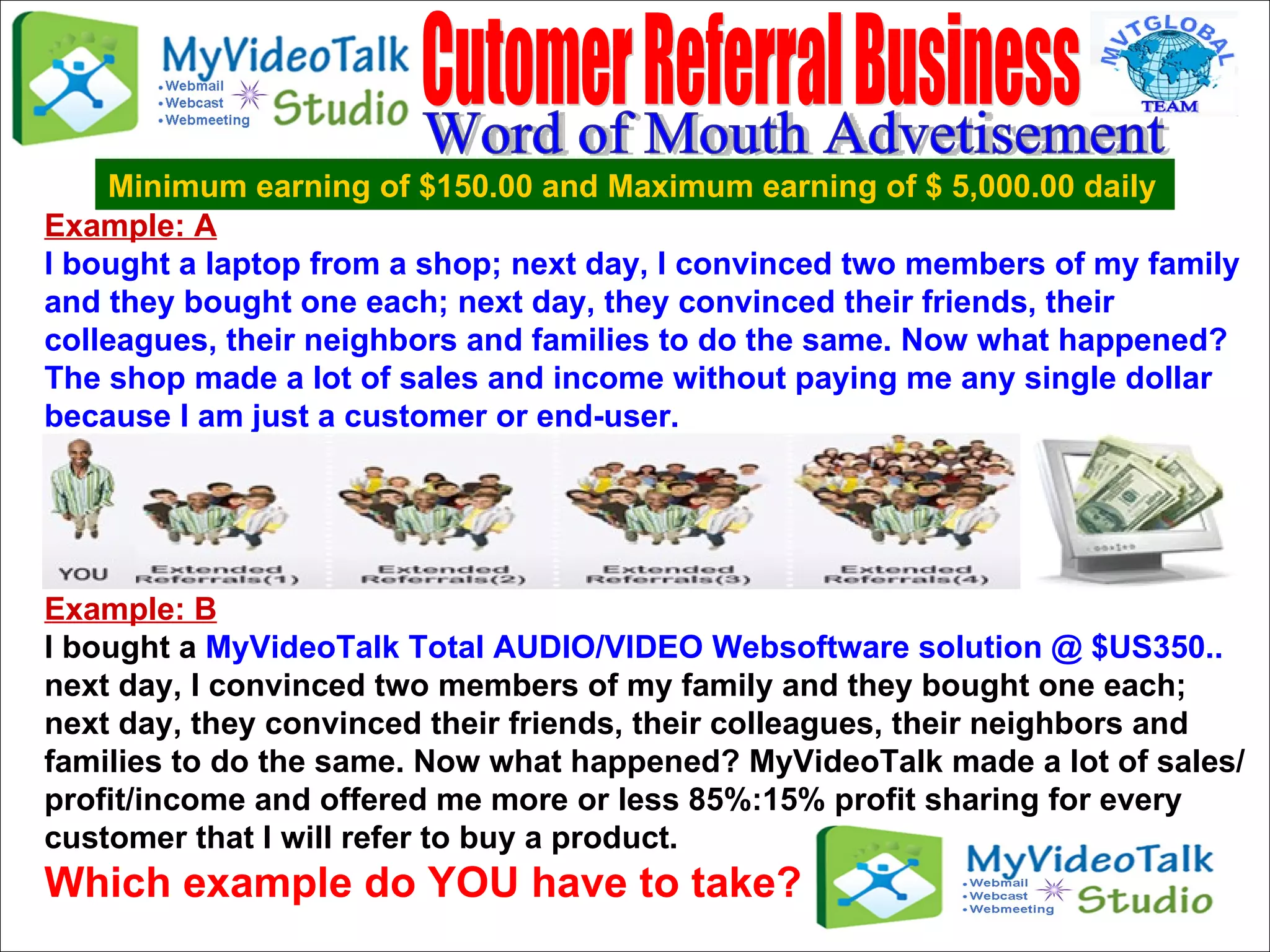 Example: A I bought a laptop from a shop; next day, I convinced two members of my family and they bought one each; next day, they convinced their friends, their colleagues, their neighbors and families to do the same. Now what happened? The shop made a lot of sales and income without paying me any single dollar because I am just a customer or end-user.  Example: B I bought a  MyVideoTalk Total AUDIO/VIDEO Websoftware solution @ $US350..   next day, I convinced two members of my family and they bought one each; next day, they convinced their friends, their colleagues, their neighbors and families to do the same. Now what happened? MyVideoTalk made a lot of sales/profit/income and offered me more or less 85%:15% profit sharing for every customer that I will refer to buy a product.  Which example do YOU have to take?  Cutomer Referral Business  Minimum earning of $150.00 and Maximum earning of $ 5,000.00 daily Word of Mouth Advetisement 