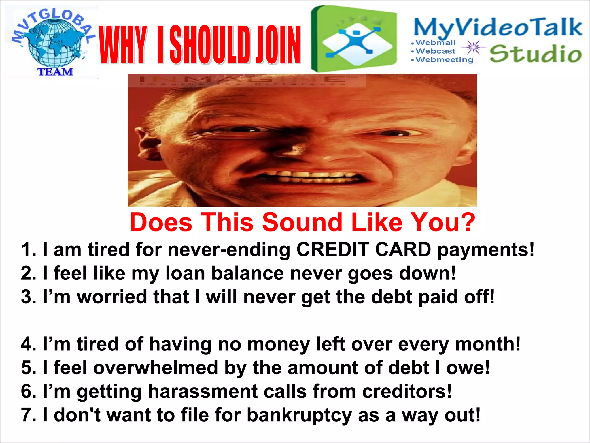 Does This Sound Like You? 1. I am tired for never-ending CREDIT CARD payments! 2. I feel like my loan balance never goes down! 3. I’m worried that I will never get the debt paid off!  4. I’m tired of having no money left over every month! 5. I feel overwhelmed by the amount of debt I owe! 6. I’m getting harassment calls from creditors! 7. I don't want to file for bankruptcy as a way out!  WHY  I SHOULD JOIN 