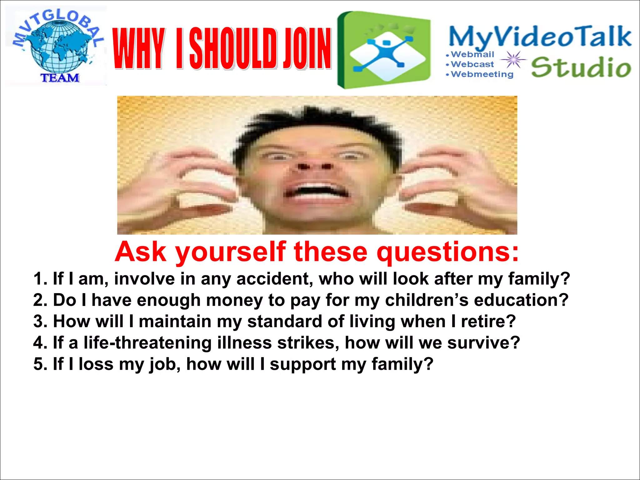 Ask yourself these questions: 1. If I am, involve in any accident, who will look after my family? 2. Do I have enough money to pay for my children’s education? 3. How will I maintain my standard of living when I retire? 4. If a life-threatening illness strikes, how will we survive? 5. If I loss my job, how will I support my family? WHY  I SHOULD JOIN 