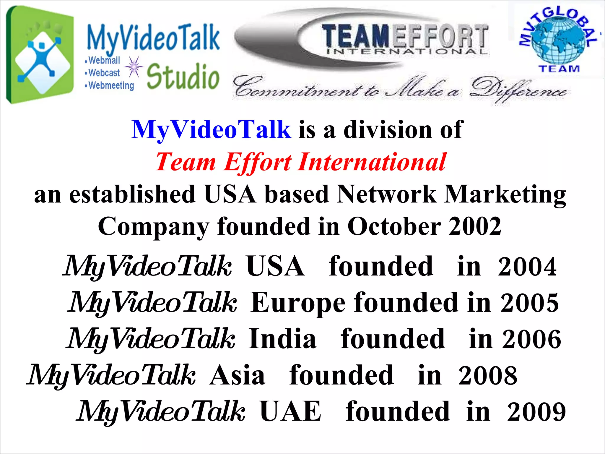 MyVideoTalk   USA  founded  in  2004  MyVideoTalk   Europe founded in 2005 MyVideoTalk   India  founded  in 2006 MyVideoTalk   Asia  founded  in  2008  MyVideoTalk   UAE  founded  in  2009 MyVideoTalk  is a division of  Team Effort International an established USA based Network Marketing Company founded in October 2002 