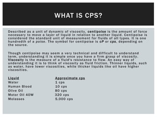 Described as a unit of dynamic of viscosity, centipoise is the amount of force
necessary to move a layer of liquid in relation to another liquid. Centipoise is
considered the standard unit of measurement for fluids of all types. It is one
hundredth of a poise. The symbol for centipoise is cP or cps, depending on
the source.
Though centipoise may seem a very technical and difficult to understand
term, understanding it is simple once you have a firm grasp of viscosity.
Viscosity is the measure of a fluid's resistance to flow. An easy way of
understanding it is to think of viscosity as fluid friction. Thinner liquids, such
as water, have lower viscosities, while thicker liquids like oil have higher
viscosities.
Liquid Approximate cps
Water 1 cps
Human Blood 10 cps
Olive Oil 80 cps
Motor Oil 40W 320 cps
Molasses 5,000 cps
WHAT IS CPS?
 