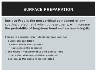 Surface Prep is the most critical component of any
coating project, and when done properly, will increase
the probability of long-term bond and system integrity.
Things to consider when deciding prep method:
• Substrate condition
• How stable is the concrete?
• How clean in the concrete?
• Job Owner Requirements and Limitations
• i.e. noise, vibration, electrical needs, etc
• System or Products to be Installed
SURFACE PREPARATION
 