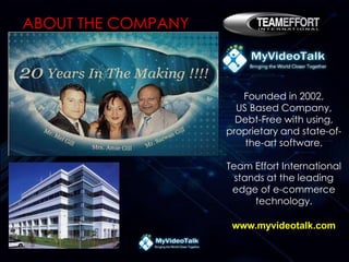 Founded in 2002,
US Based Company,
Debt-Free with using,
proprietary and state-of-
the-art software.
Team Effort International
stands at the leading
edge of e-commerce
technology.
www.myvideotalk.com
ABOUT THE COMPANY
 