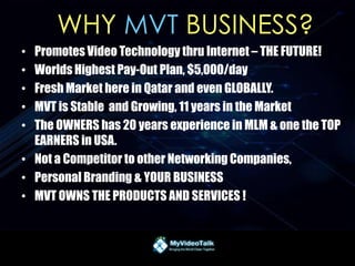 WHY MVT BUSINESS?
• Promotes Video Technology thru Internet – THE FUTURE!
• Worlds Highest Pay-Out Plan, $5,000/day
• Fresh Market here in Qatar and even GLOBALLY.
• MVT is Stable and Growing, 11 years in the Market
• The OWNERS has 20 years experience in MLM & one the TOP
EARNERS in USA.
• Not a Competitor to other Networking Companies,
• Personal Branding & YOUR BUSINESS
• MVT OWNS THE PRODUCTS AND SERVICES !
 