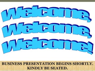 Welcome,  Welcome,  Welcome! BUSINESS PRESENTATION BEGINS SHORTLY. KINDLY BE SEATED. 