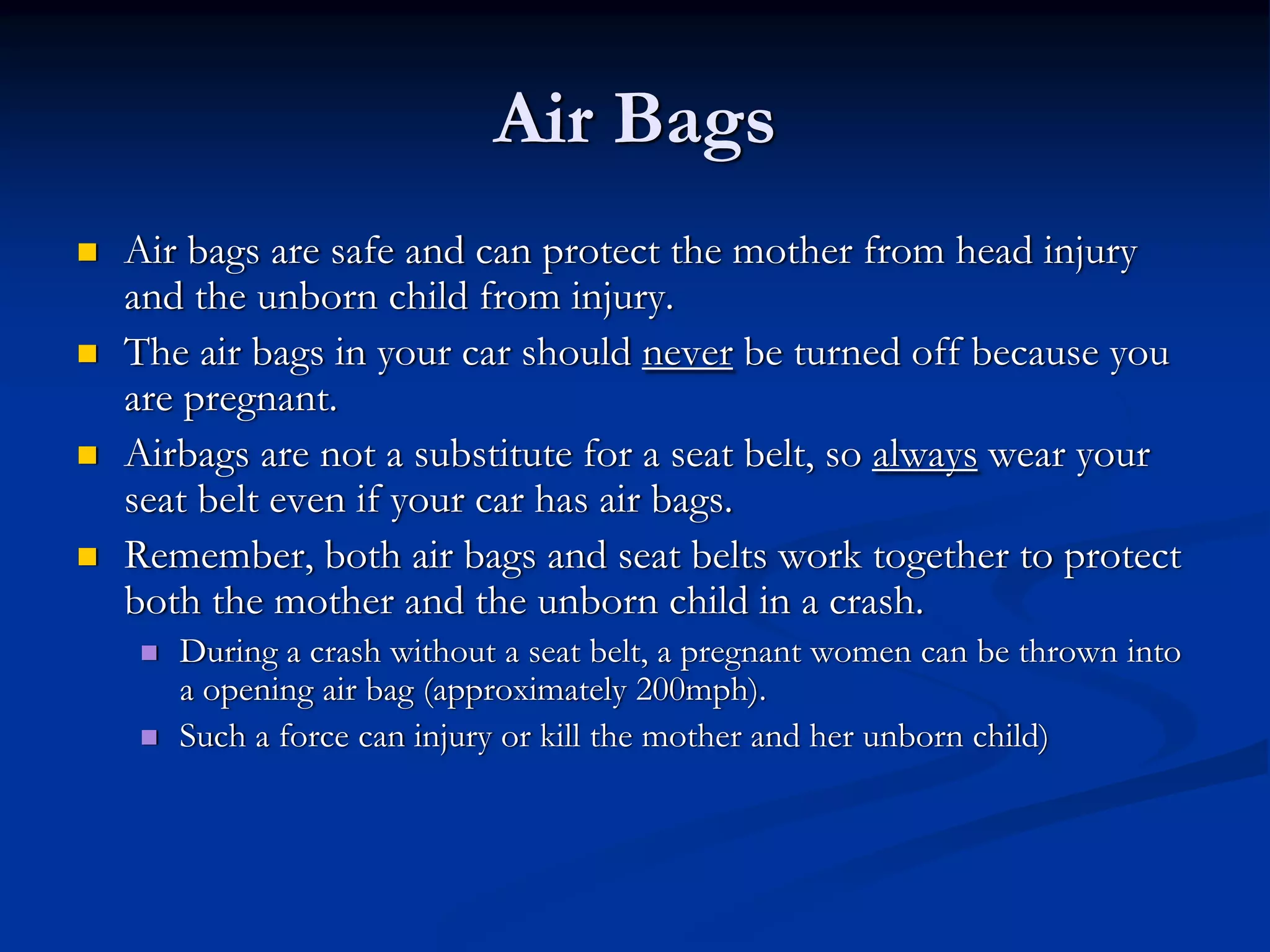 Air Bags
Air bags are safe and can protect the mother from head injury
and the unborn child from injury.
The air bags in your car should never be turned off because you
are pregnant.
Airbags are not a substitute for a seat belt, so always wear your
seat belt even if your car has air bags.
Remember, both air bags and seat belts work together to protect
both the mother and the unborn child in a crash.
   During a crash without a seat belt, a pregnant women can be thrown into
   a opening air bag (approximately 200mph).
   Such a force can injury or kill the mother and her unborn child)
 