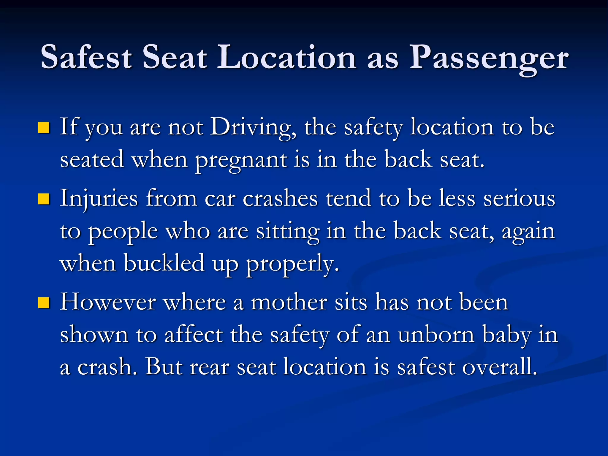 Safest Seat Location as Passenger
 If you are not Driving, the safety location to be
 seated when pregnant is in the back seat.
 Injuries from car crashes tend to be less serious
 to people who are sitting in the back seat, again
 when buckled up properly.
 However where a mother sits has not been
 shown to affect the safety of an unborn baby in
 a crash. But rear seat location is safest overall.
 