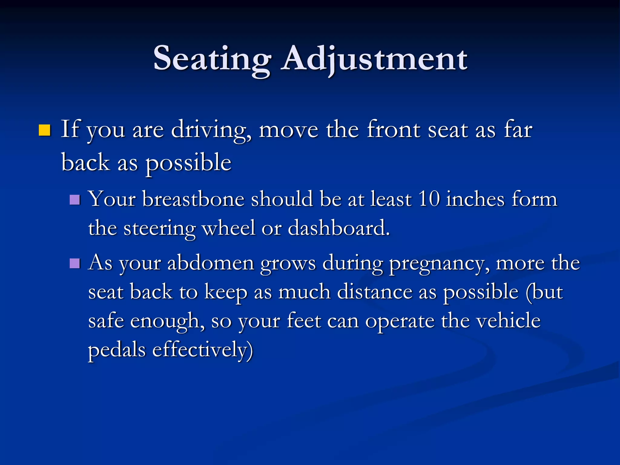 Seating Adjustment
If you are driving, move the front seat as far
back as possible
  Your breastbone should be at least 10 inches form
  the steering wheel or dashboard.
  As your abdomen grows during pregnancy, more the
  seat back to keep as much distance as possible (but
  safe enough, so your feet can operate the vehicle
  pedals effectively)
 