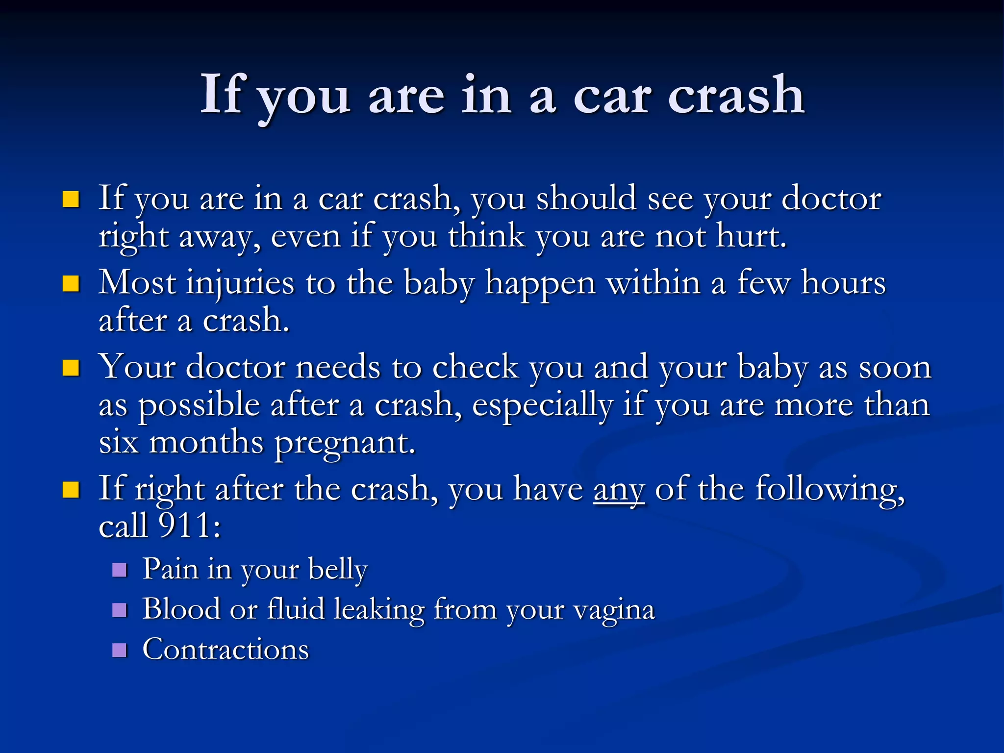 If you are in a car crash
If you are in a car crash, you should see your doctor
right away, even if you think you are not hurt.
Most injuries to the baby happen within a few hours
after a crash.
Your doctor needs to check you and your baby as soon
as possible after a crash, especially if you are more than
six months pregnant.
If right after the crash, you have any of the following,
call 911:
   Pain in your belly
   Blood or fluid leaking from your vagina
   Contractions
 
