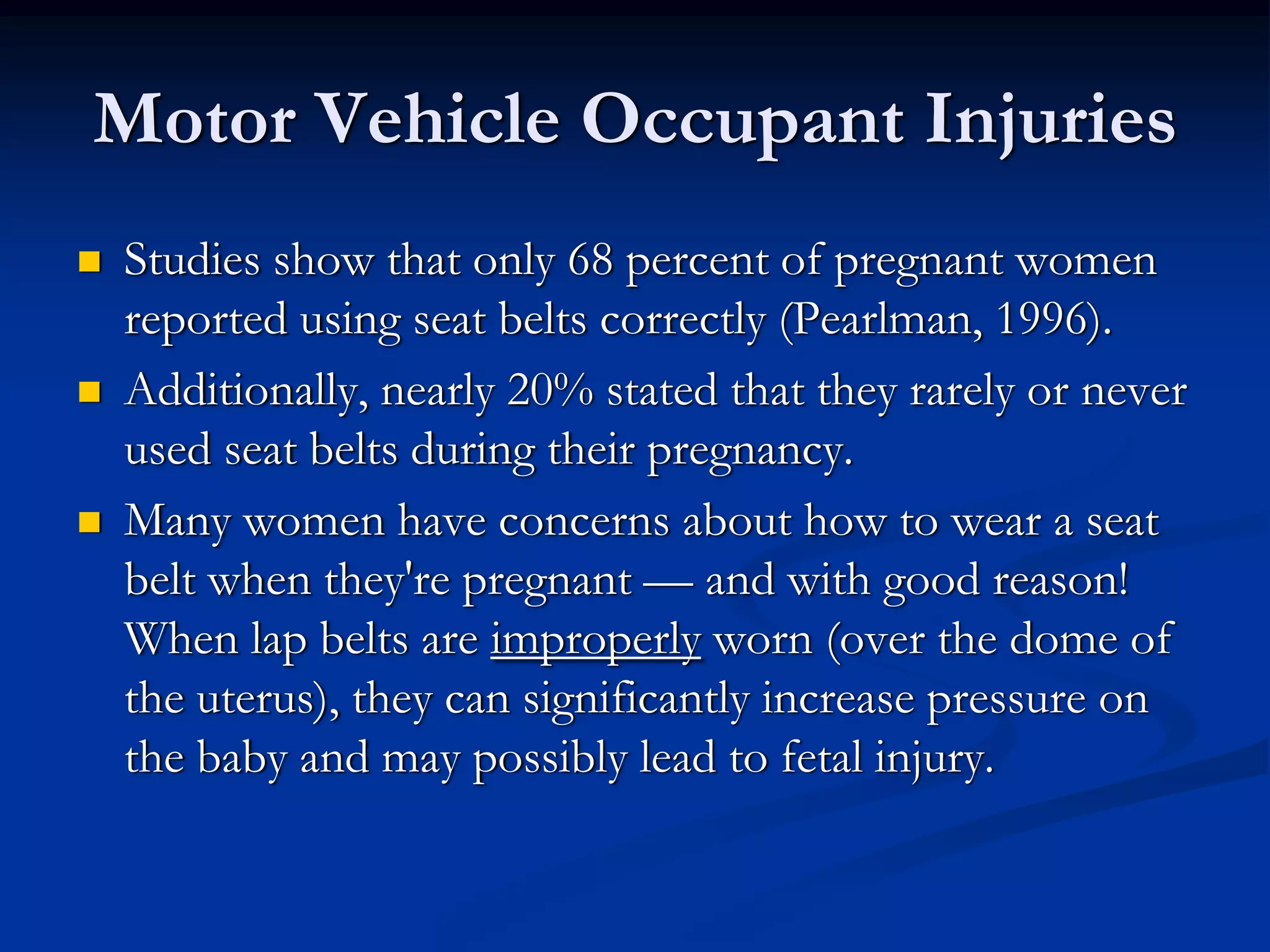 Motor Vehicle Occupant Injuries
Studies show that only 68 percent of pregnant women
reported using seat belts correctly (Pearlman, 1996).
Additionally, nearly 20% stated that they rarely or never
used seat belts during their pregnancy.
Many women have concerns about how to wear a seat
belt when they're pregnant — and with good reason!
When lap belts are improperly worn (over the dome of
the uterus), they can significantly increase pressure on
the baby and may possibly lead to fetal injury.
 