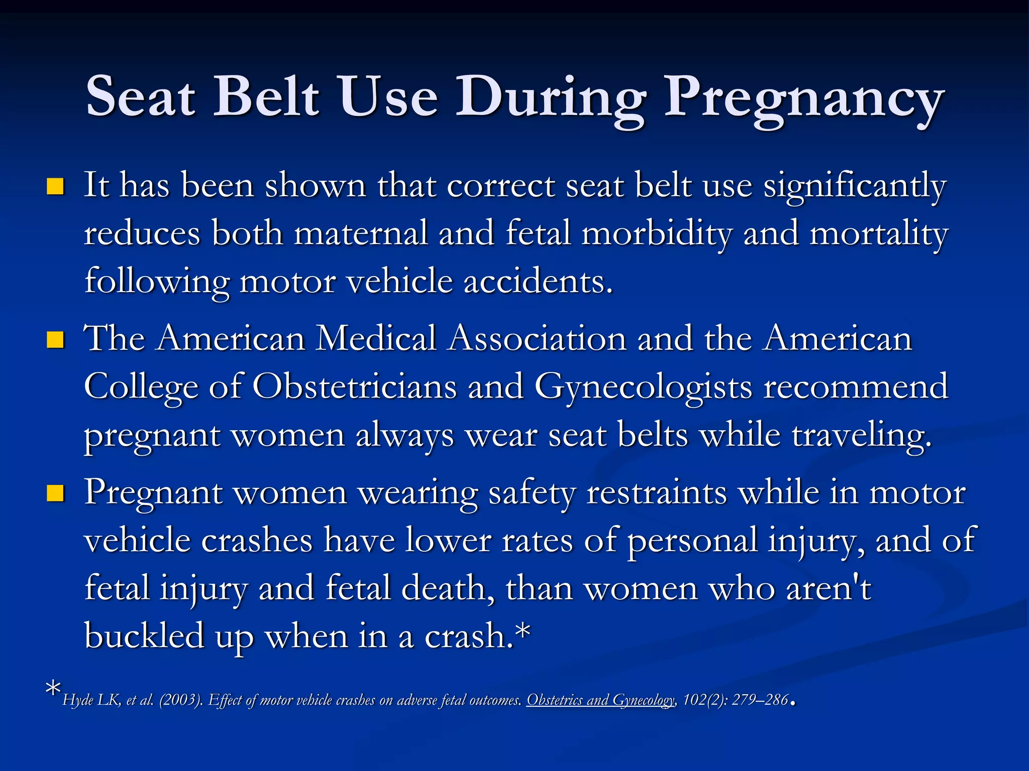 Seat Belt Use During Pregnancy
   It has been shown that correct seat belt use significantly
   reduces both maternal and fetal morbidity and mortality
   following motor vehicle accidents.
   The American Medical Association and the American
   College of Obstetricians and Gynecologists recommend
   pregnant women always wear seat belts while traveling.
   Pregnant women wearing safety restraints while in motor
   vehicle crashes have lower rates of personal injury, and of
   fetal injury and fetal death, than women who aren't
   buckled up when in a crash.*
*Hyde LK, et al. (2003). Effect of motor vehicle crashes on adverse fetal outcomes. Obstetrics and Gynecology, 102(2): 279–286.
 