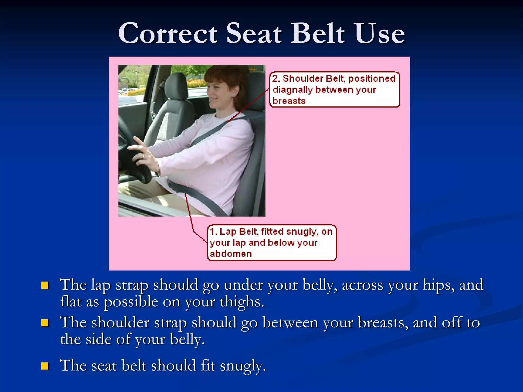 Correct Seat Belt Use




The lap strap should go under your belly, across your hips, and
flat as possible on your thighs.
The shoulder strap should go between your breasts, and off to
the side of your belly.
The seat belt should fit snugly.
 