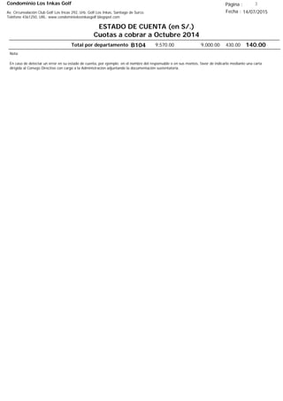 Condominio Los Inkas Golf
ESTADO DE CUENTA (en S/.)
Cuotas a cobrar a Octubre 2014
Fecha : 14/07/2015Av. Circunvalación Club Golf Los Incas 292, Urb. Golf Los Inkas, Santiago de Surco.
Teléfono 4361250, URL: www.condominiolosinkasgolf.blogspot.com
Página : 3
Total por departamento 140.00B104
Nota:
En caso de detectar un error en su estado de cuenta, por ejemplo: en el nombre del responsable o en sus montos, favor de indicarlo mediante una carta
dirigida al Consejo Directivo con cargo a la Administración adjuntando la documentación sustentatoria.
430.009,000.009,570.00
 