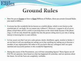  Now for you to Learn on how to Earn Millions of Dollars, there are certain Ground Rules
  you need to follow :-

 Everyone has this wonderful device known as a mobile phone, which is now known as the
  external part of our body; for we cannot stay without it ! However, i request to all of you to
  please switch them off for a while or just keep them on the silent mode because if the phone
  rings, it will not only disturb the speaker but also the person sitting next to you who is taking
  interest in knowing how to earn millions.

 Let me assure you that I am not a sales person, dealer, distributor, agent, stockist or broker. I
  am not here to sell you anything nor asking you to buy anything nor asking you to become a
  member of any organization; but rather to let you know that my colleagues and I are quite
  satisfied and successful partners in this wonderful Opportunity.

 During the course of the Presentation, you will hear astounding figures! Those figures are all
  FACTS, not opinions; facts based on what has happened till yesterday; and not opinions about
  the future. For all the Facts are completely verifiable.
 