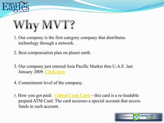1. Our company is the first category company that distributes
   technology through a network.

2. Best compensation plan on planet earth.

3. Our company just entered Asia Pacific Market thru U.A.E. last
   January 2009. Click here

4. Commitment level of the company.

5.   How you got paid: Global Cash Card – this card is a re-loadable
     prepaid ATM Card. The card accesses a special account that access
     funds in such account.
 