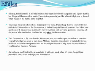  Initially, the statements in the Presentation may seem incoherent like pieces of a jigsaw puzzle;
  but things will become clear as the Presentation proceeds just like a beautiful picture is formed
  when pieces of the puzzle come together.

 You might have lots of questions popping in your mind. Please keep them to yourself till the
  end of the Presentation as the Presentation is indeed designed in such a manner that all of your
  questions will be answered eventually. However, if you still have any questions, you may ask
  the person who has invited you here but only after the Presentation.

 This Presentation is for your benefit. We are not here to convince you but rather to convince
  yourself whether you want to earn those Millions from this Opportunity or not at all. So you
  will have to convince the person who has invited you here as to why he or she should make
  you his or her Business Partners.

 As we know, our Mind is like a parachute. It will only work when it’s open. So, pull that
  proverbial cord, listen and enjoy the Presentation.
 