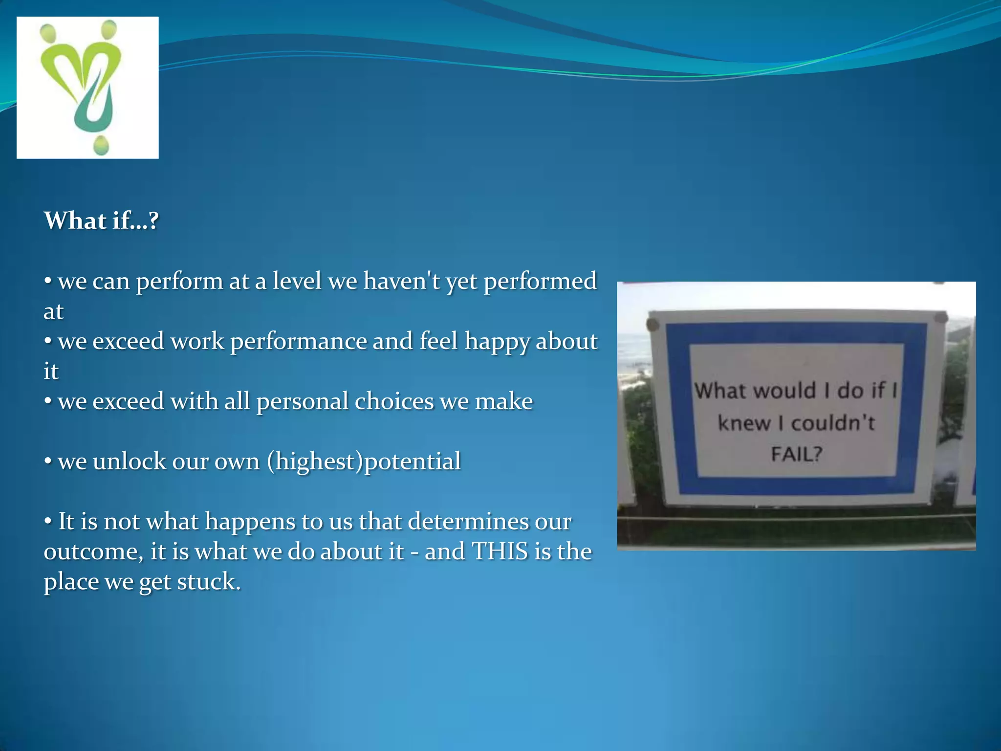 What if…?
• we can perform at a level we haven't yet performed
at
• we exceed work performance and feel happy about
it
• we exceed with all personal choices we make
• we unlock our own (highest)potential
• It is not what happens to us that determines our
outcome, it is what we do about it - and THIS is the
place we get stuck.

 