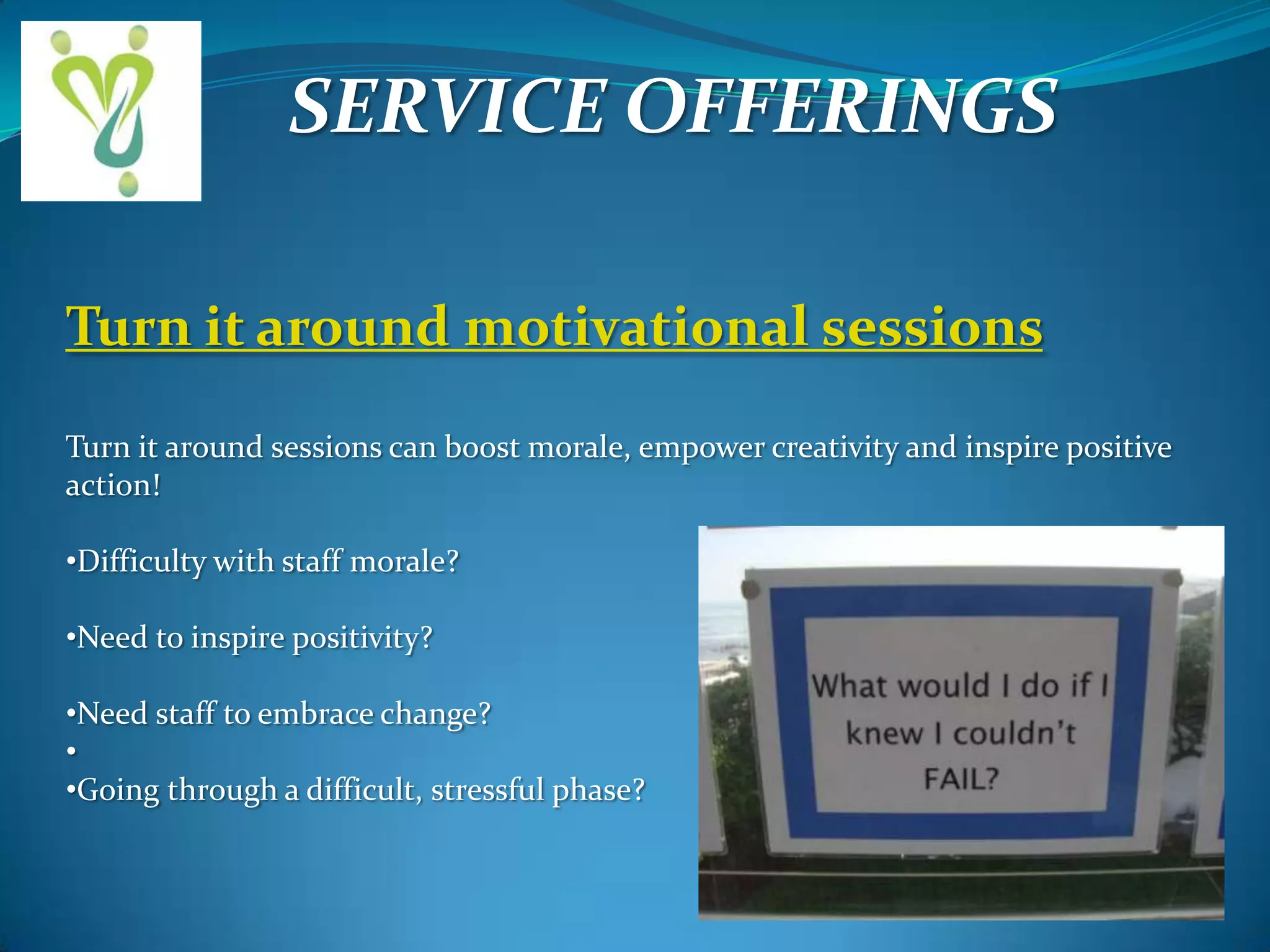 SERVICE OFFERINGS
Turn it around motivational sessions
Turn it around sessions can boost morale, empower creativity and inspire positive
action!
•Difficulty with staff morale?
•Need to inspire positivity?
•Need staff to embrace change?
•
•Going through a difficult, stressful phase?

 