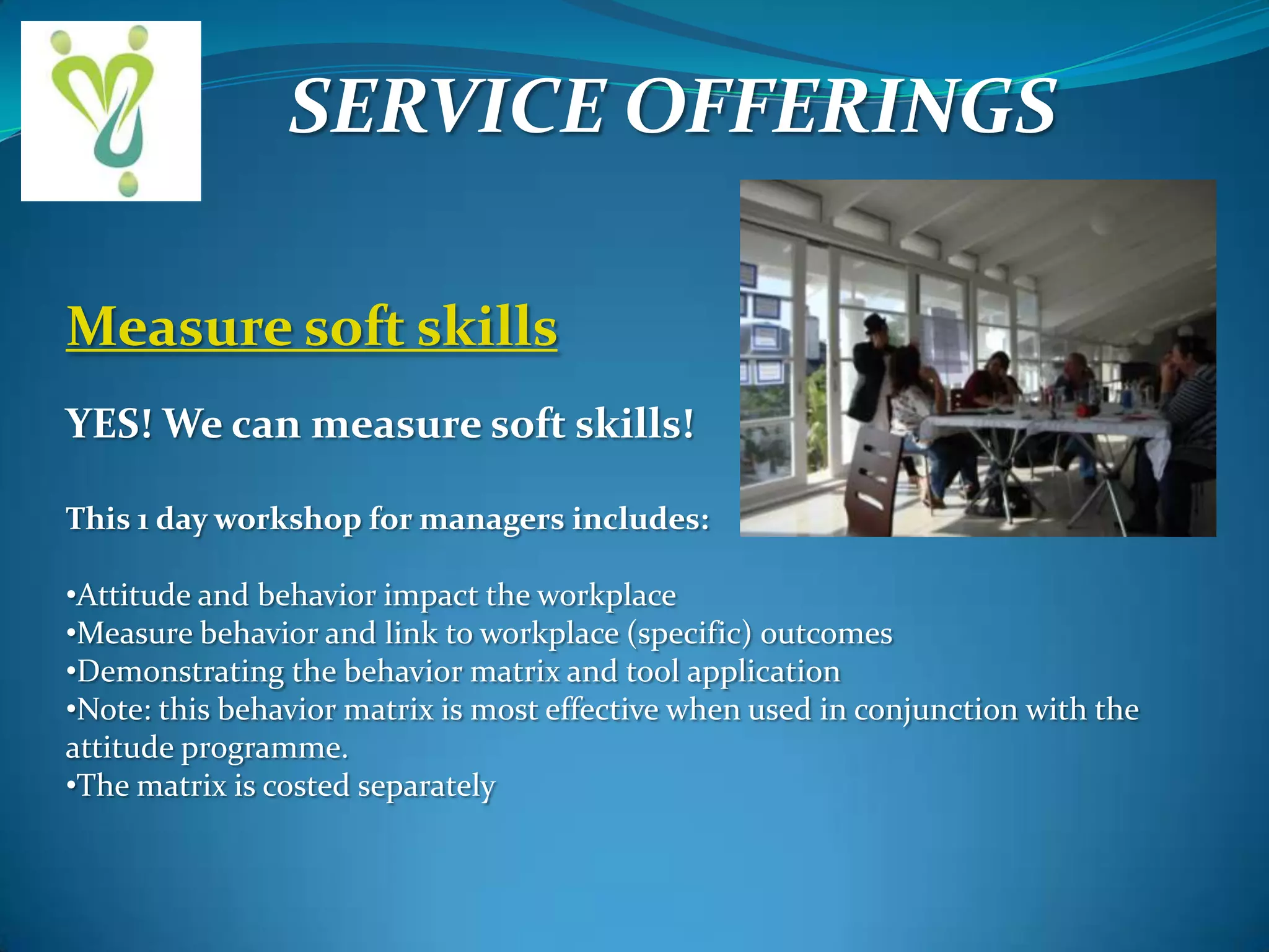 SERVICE OFFERINGS
Measure soft skills
YES! We can measure soft skills!
This 1 day workshop for managers includes:
•Attitude and behavior impact the workplace
•Measure behavior and link to workplace (specific) outcomes
•Demonstrating the behavior matrix and tool application
•Note: this behavior matrix is most effective when used in conjunction with the
attitude programme.
•The matrix is costed separately

 
