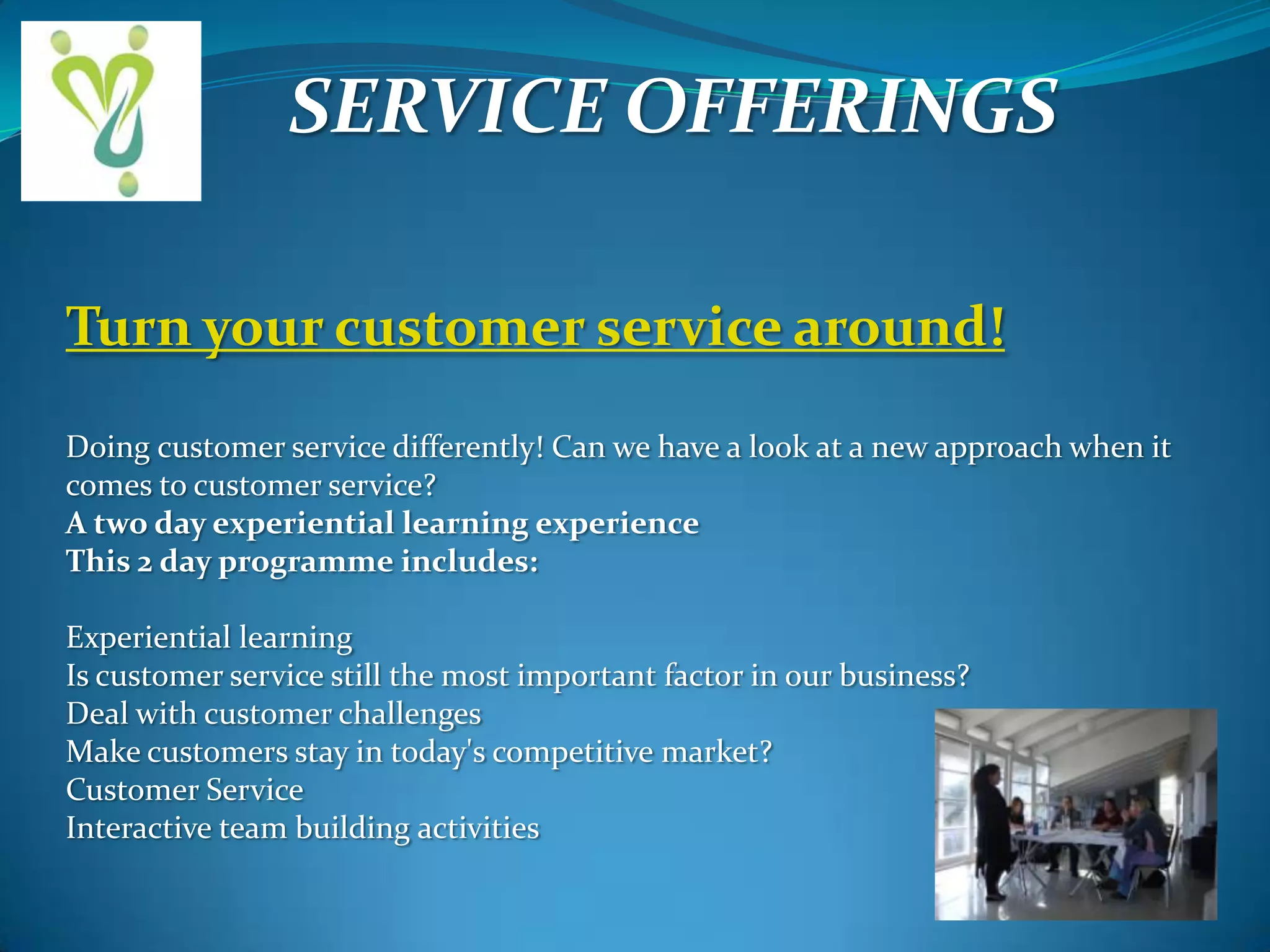 SERVICE OFFERINGS
Turn your customer service around!
Doing customer service differently! Can we have a look at a new approach when it
comes to customer service?
A two day experiential learning experience
This 2 day programme includes:
Experiential learning
Is customer service still the most important factor in our business?
Deal with customer challenges
Make customers stay in today's competitive market?
Customer Service
Interactive team building activities

 