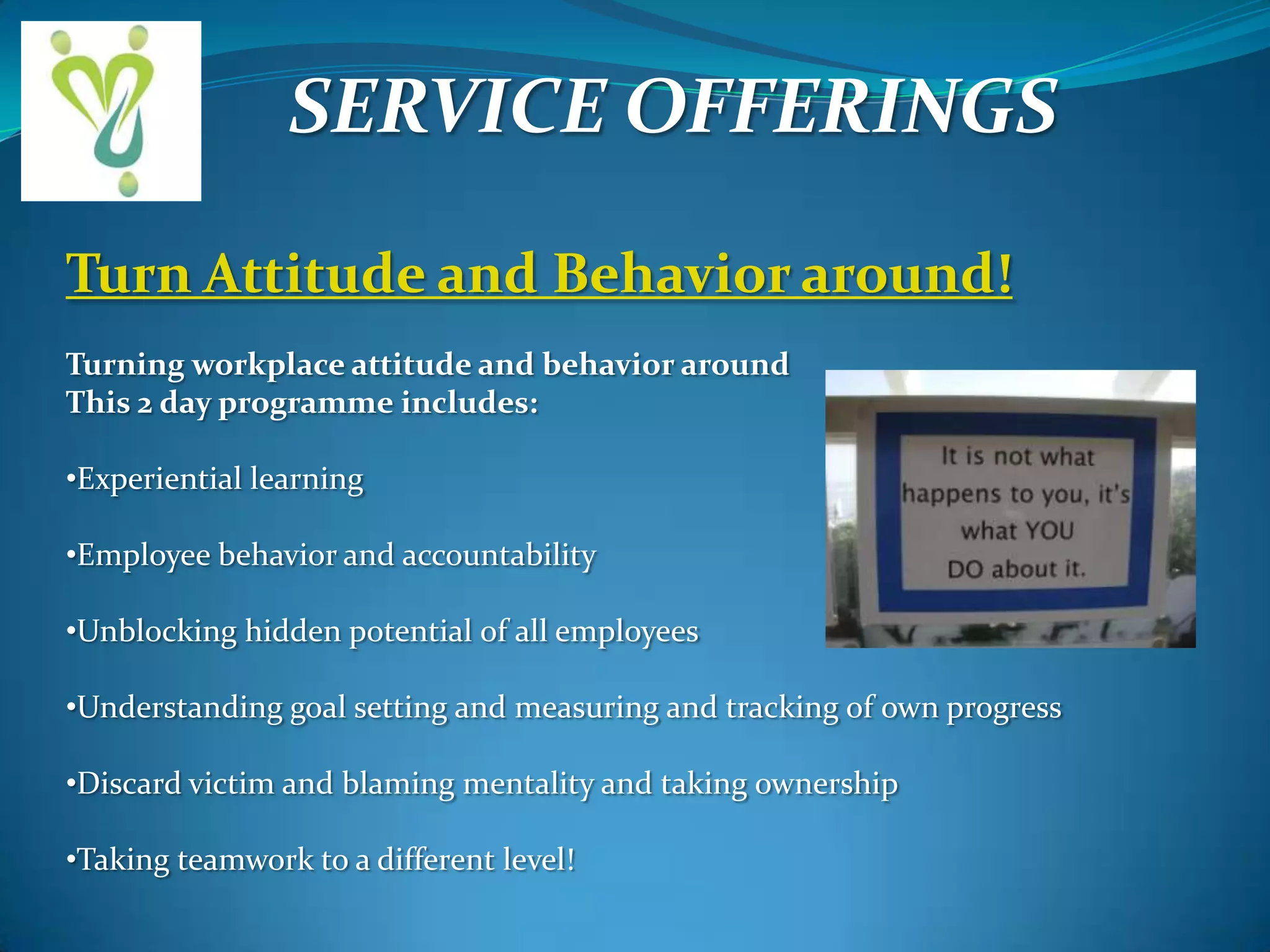 SERVICE OFFERINGS
Turn Attitude and Behavior around!
Turning workplace attitude and behavior around
This 2 day programme includes:
•Experiential learning
•Employee behavior and accountability
•Unblocking hidden potential of all employees
•Understanding goal setting and measuring and tracking of own progress
•Discard victim and blaming mentality and taking ownership
•Taking teamwork to a different level!

 