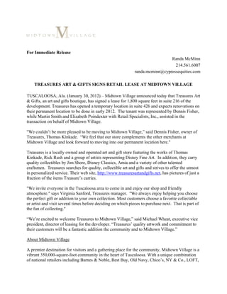 For Immediate Release
                                                                               Randa McMinn
                                                                                 214.561.6007
                                                              randa.mcminn@cypressequities.com

    TREASURES ART & GIFTS SIGNS RETAIL LEASE AT MIDTOWN VILLAGE

TUSCALOOSA, Ala. (January 30, 2012) – Midtown Village announced today that Treasures Art
& Gifts, an art and gifts boutique, has signed a lease for 1,800 square feet in suite 216 of the
development. Treasures has opened a temporary location in suite 426 and expects renovations on
their permanent location to be done in early 2012. The tenant was represented by Dennis Fisher,
while Martin Smith and Elizabeth Poindexter with Retail Specialists, Inc., assisted in the
transaction on behalf of Midtown Village.

"We couldn’t be more pleased to be moving to Midtown Village,” said Dennis Fisher, owner of
Treasures, Thomas Kinkade. “We feel that our store complements the other merchants at
Midtown Village and look forward to moving into our permanent location here."

Treasures is a locally owned and operated art and gift store featuring the works of Thomas
Kinkade, Rick Rush and a group of artists representing Disney Fine Art. In addition, they carry
quality collectibles by Jim Shore, Disney Classics, Amia and a variety of other talented
craftsmen. Treasures searches for quality, collectible art and gifts and strives to offer the utmost
in personalized service. Their web site, http://www.treasuresartandgifts.net, has pictures of just a
fraction of the items Treasure’s carries.

"We invite everyone in the Tuscaloosa area to come in and enjoy our shop and friendly
atmosphere." says Virginia Sanford, Treasures manager. "We always enjoy helping you choose
the perfect gift or addition to your own collection. Most customers choose a favorite collectable
or artist and visit several times before deciding on which pieces to purchase next. That is part of
the fun of collecting."

“We’re excited to welcome Treasures to Midtown Village,” said Michael Wheat, executive vice
president, director of leasing for the developer. “Treasures’ quality artwork and commitment to
their customers will be a fantastic addition the community and to Midtown Village.”

About Midtown Village

A premier destination for visitors and a gathering place for the community, Midtown Village is a
vibrant 350,000-square-foot community in the heart of Tuscaloosa. With a unique combination
of national retailers including Barnes & Noble, Best Buy, Old Navy, Chico’s, NY & Co., LOFT,
 