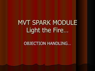 MVT SPARK MODULE
  Light the Fire…
 OBJECTION HANDLING…
 
