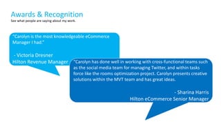 See what people are saying about my work.
“Carolyn is the most knowledgeable eCommerce
Manager I had.”
- Victoria Dresner
Hilton Revenue Manager “Carolyn has done well in working with cross-functional teams such
as the social media team for managing Twitter, and within tasks
force like the rooms optimization project. Carolyn presents creative
solutions within the MVT team and has great ideas.
- Sharina Harris
Hilton eCommerce Senior Manager
Awards & Recognition
 