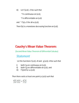 iii)   Let f:[a,b] R be such that

            *f is continuous on [a,b],

            *f is differentiable on (a,b)

     and * f'(x) 0 for all x(a,b).

     Then f(x) is a monotone decreasing function on [a,b].




    Cauchy’s Mean Value Theorem:
    (Second Mean Value Theorem of Differential Calculus)

     Statement
      Let the functions f:[a,b]R and g:[a,b]R be such that

     i)     both f,g are continuous on [a,b],
     ii)    both f,g are differentiable on (a,b), and
     iii)   f'(x)≠0 for x(a,b).


Then there exists at least one point (a,b) such that

                   .
 