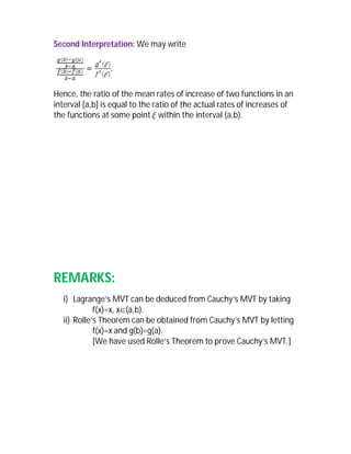 Second Interpretation: We may write




Hence, the ratio of the mean rates of increase of two functions in an
interval [a,b] is equal to the ratio of the actual rates of increases of
the functions at some point  within the interval (a,b).




REMARKS:
  i) Lagrange’s MVT can be deduced from Cauchy’s MVT by taking
            f(x)=x, x(a,b).
  ii) Rolle’s Theorem can be obtained from Cauchy’s MVT by letting
            f(x)=x and g(b)=g(a).
            [We have used Rolle’s Theorem to prove Cauchy’s MVT.]
 
