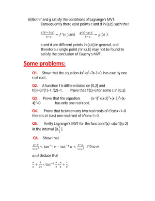 iii) Both f and g satisfy the conditions of Lagrange’s MVT.
           Consequently there exist points c and d in (a,b) such that

                               and

          c and d are different points in (a,b) in general, and
          therefore a single point  in (a,b) may not be found to
          satisfy the conclusion of Cauchy’s MVT.

Some problems:
   Q1. Show that the equation 4x5+x3+7x-1=0 has exactly one
   real root.

   Q2. A function f is differentiable on [0,2] and
   f(0)=0,f(1)=1,f(2)=1.   Prove that f'(c)=0 for some c in (0,2).

   Q3. Prove that the equation        (x-1)3+(x-2)3+(x-3)3+(x-
   4)3=0      has only one real root.

   Q4.     Prove that between any two real roots of excosx+1=0
   there is at least one real root of exsinx+1=0.

   Q5.     Verify Lagrange’s MVT for the function f(x) =x(x-1)(x-2)
   in the interval [0, ].

    Q6.    Show that

                                        if 0<u<v

          deduce that

           <         <     .
 