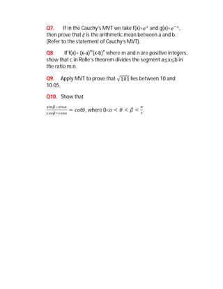 Q7.     If in the Cauchy’s MVT we take f(x)= and g(x)=    ,
then prove that  is the arithmetic mean between a and b.
(Refer to the statement of Cauchy’s MVT).

Q8.      If f(x)= (x-a)m(x-b)n where m and n are positive integers,
show that c in Rolle’s theorem divides the segment a x b in
the ratio m:n.

Q9. Apply MVT to prove that            lies between 10 and
10.05.

Q10. Show that

                  , where 0<                 .
 